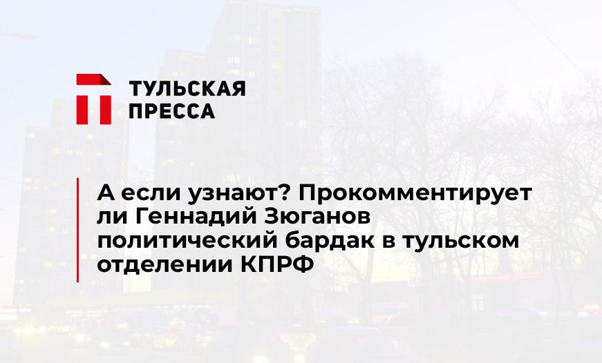 А если узнают? Прокомментирует ли Геннадий Зюганов политический бардак в тульском отделении КПРФ