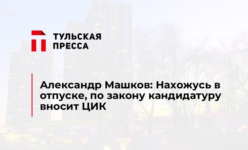 Александр Машков: Нахожусь в отпуске, по закону кандидатуру вносит ЦИК