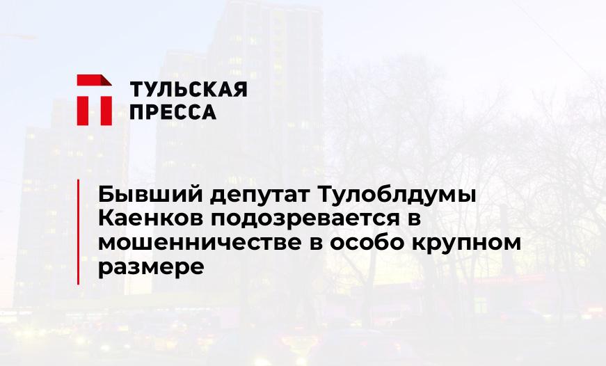 Бывший депутат Тулоблдумы Каенков подозревается в мошенничестве в особо крупном размере