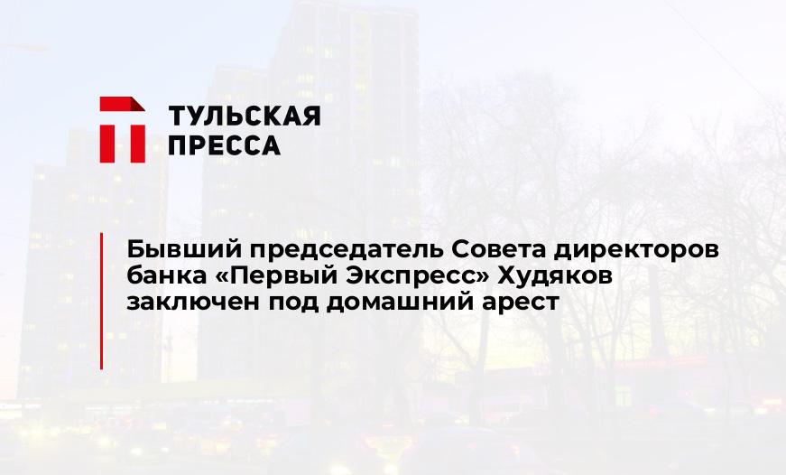 Бывший председатель Совета директоров банка «Первый Экспресс» Худяков заключен под домашний арест
