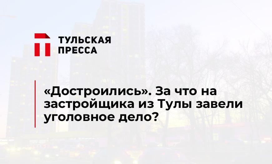 «Достроились». За что на застройщика из Тулы завели уголовное дело?