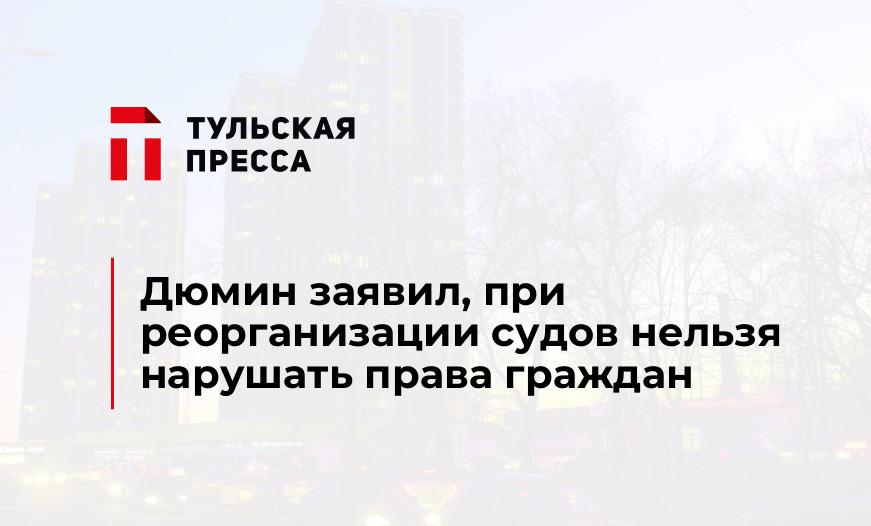 Дюмин заявил, при реорганизации судов нельзя нарушать права граждан