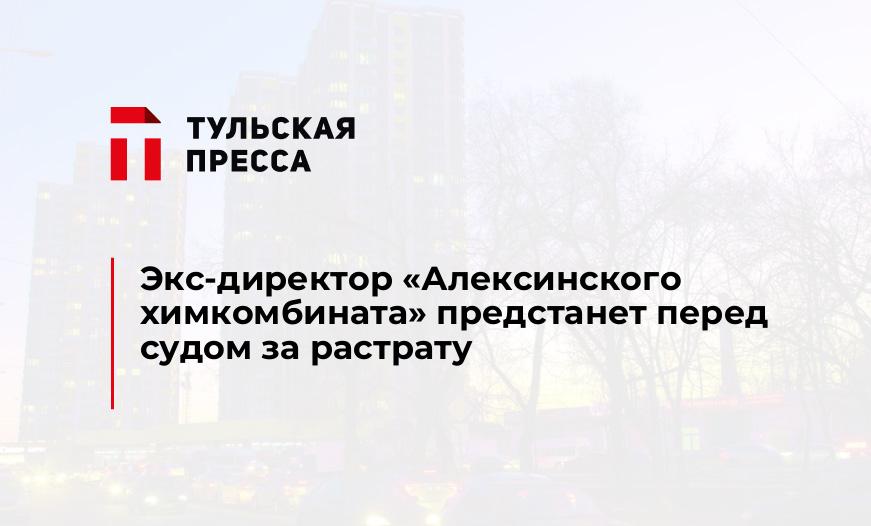 Экс-директор «Алексинского химкомбината» предстанет перед судом за растрату 