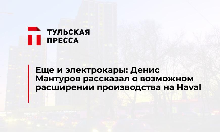Еще и электрокары: Денис Мантуров рассказал о возможном раcширении производства на Haval