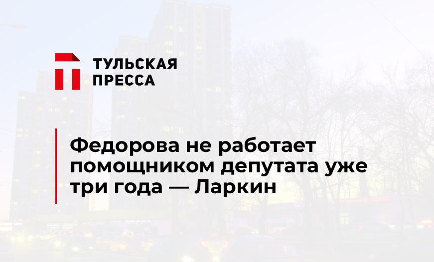 Федорова не работает помощником депутата уже три года — Ларкин