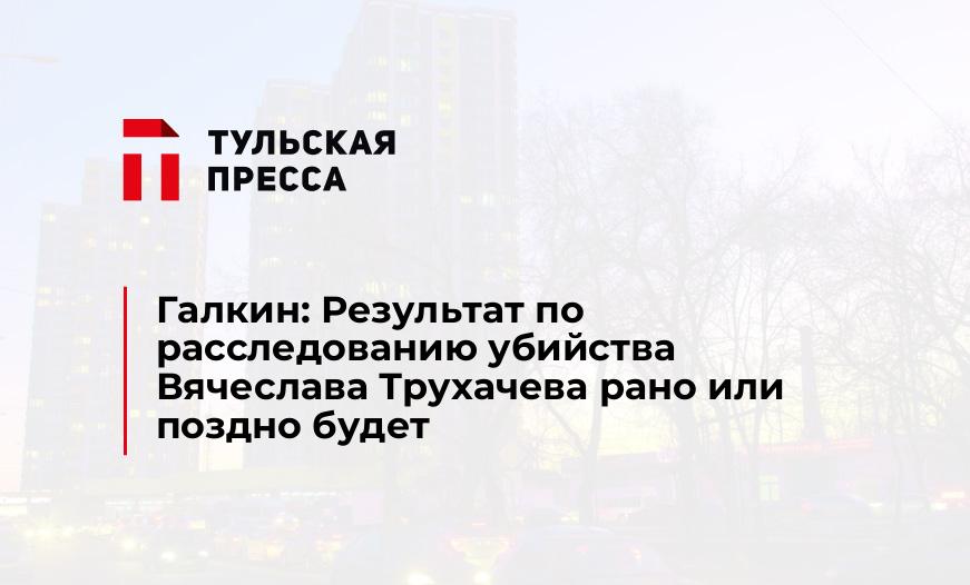 Галкин: Результат по расследованию убийства Вячеслава Трухачева рано или поздно будет