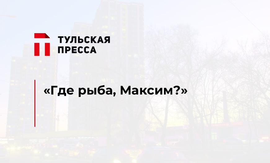 «Где рыба, Максим?»