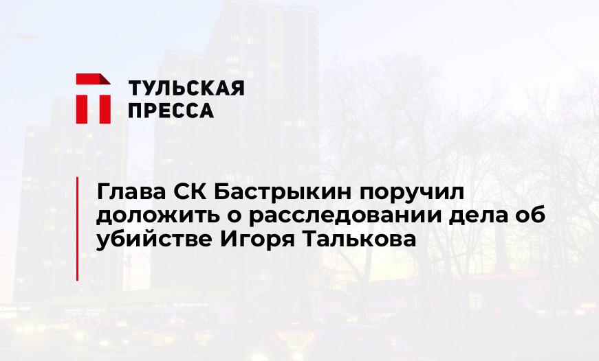 Глава СК Бастрыкин поручил доложить о расследовании дела об убийстве Игоря Талькова