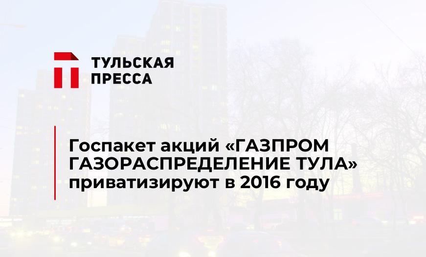 Госпакет акций «ГАЗПРОМ ГАЗОРАСПРЕДЕЛЕНИЕ ТУЛА» приватизируют в 2016 году