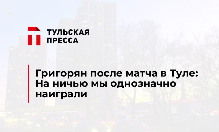 Григорян после матча в Туле: На ничью мы однозначно наиграли
