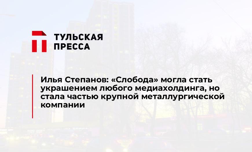 Илья Степанов: «Слобода» могла стать украшением любого медиахолдинга, но стала частью крупной металлургической компании
