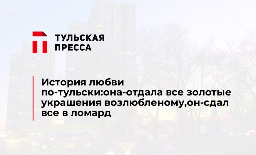 История любви по-тульски:она-отдала все золотые украшения возлюбленому,он-сдал все в ломард