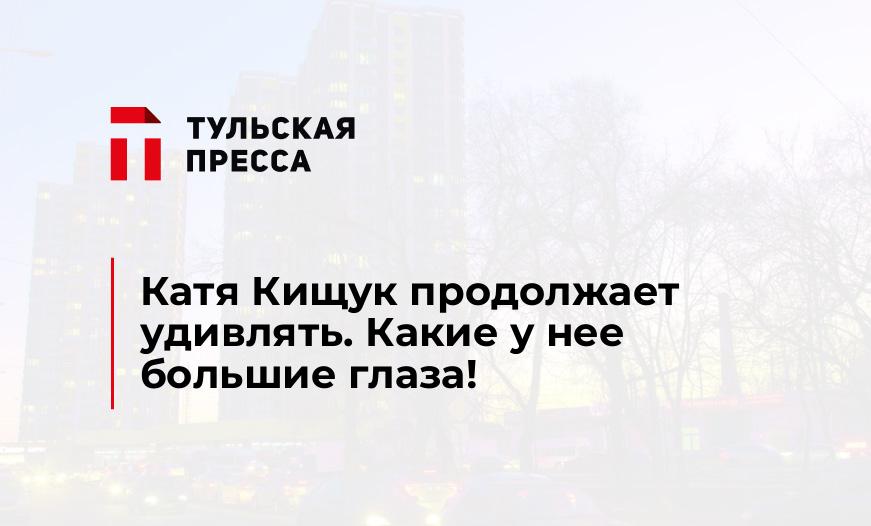 Катя Кищук продолжает удивлять. Какие у нее большие глаза!