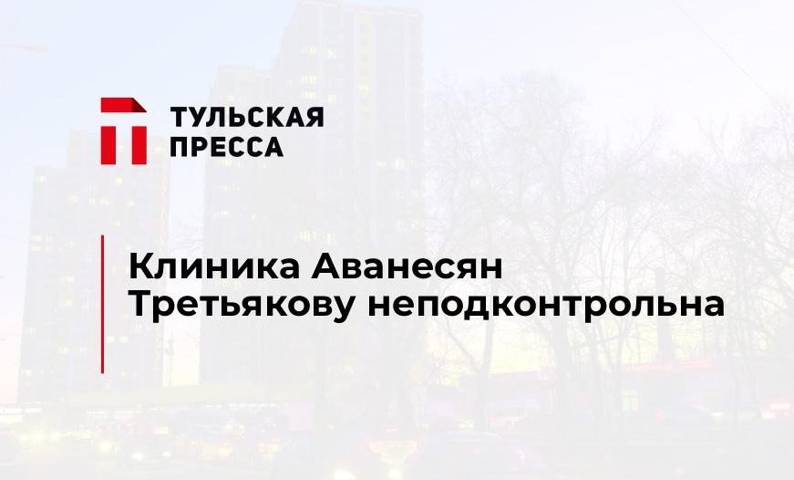 Клиника Аванесян Третьякову неподконтрольна
