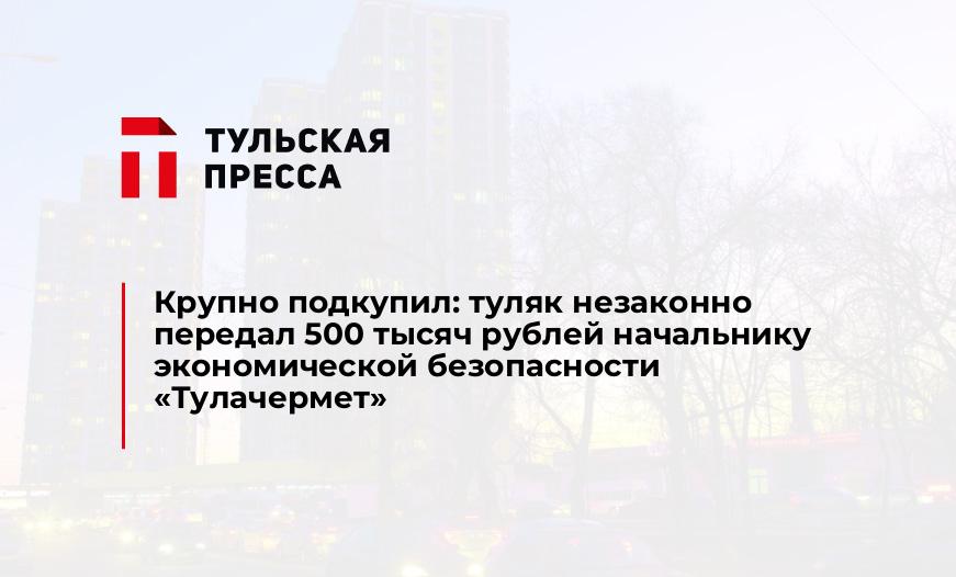 Крупно подкупил: туляк незаконно передал 500 тысяч рублей начальнику экономической безопасности "Тулачермет"