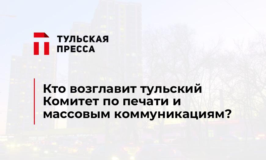Кто возглавит тульский Комитет по печати и массовым коммуникациям?