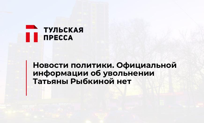 Новости политики. Официальной информации об увольнении Татьяны Рыбкиной нет