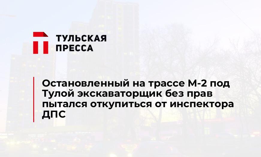 Остановленный на трассе М-2 под Тулой экскаваторщик без прав пытался откупиться от инспектора ДПС