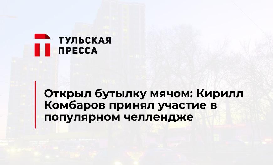 Открыл бутылку мячом: Кирилл Комбаров принял участие в популярном челлендже