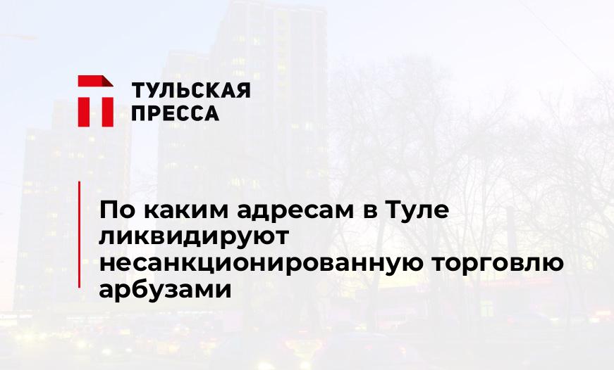 По каким адресам в Туле ликвидируют несанкционированную торговлю арбузами