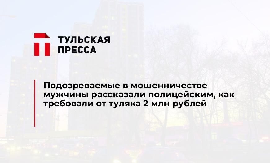Подозреваемые в мошенничестве мужчины рассказали полицейским, как требовали от туляка 2 млн рублей