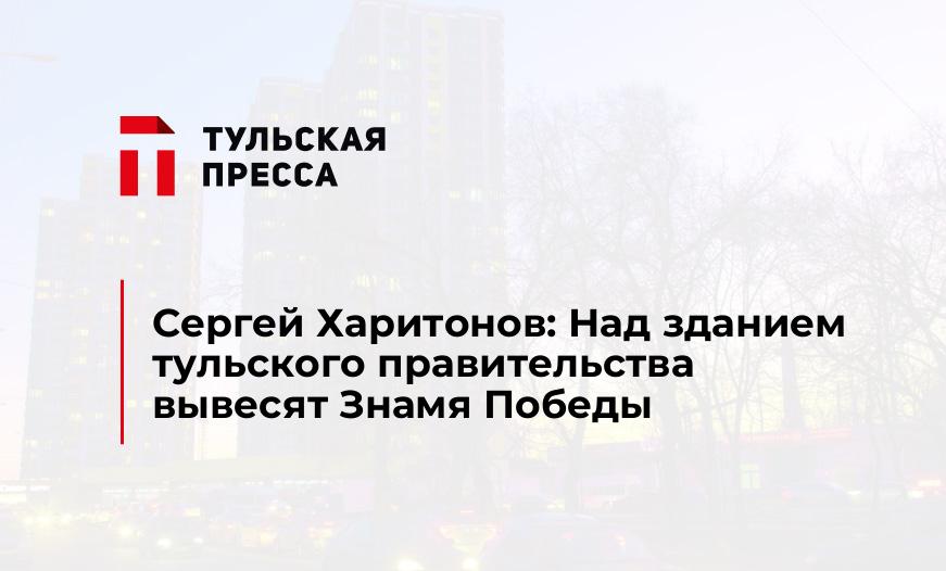 Сергей Харитонов: Над зданием тульского правительства вывесят Знамя Победы