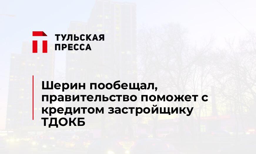 Шерин пообещал, правительство поможет с кредитом застройщику ТДОКБ