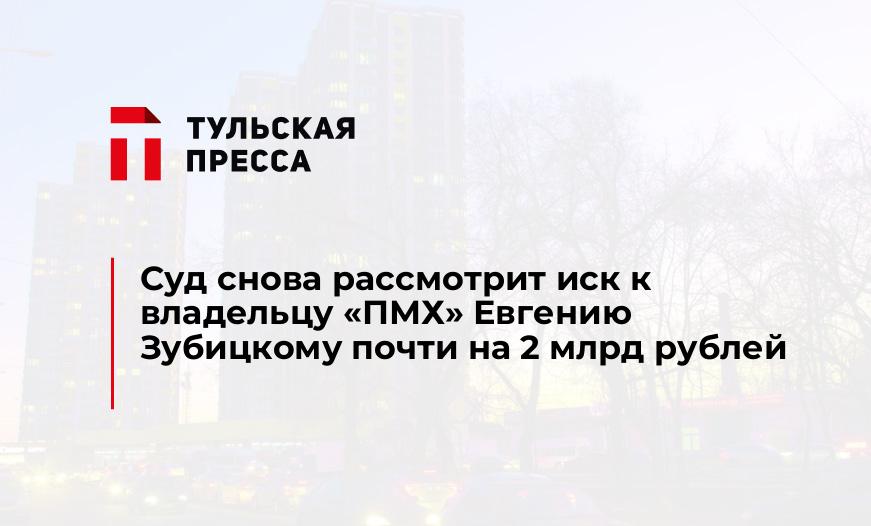 Суд снова рассмотрит иск к владельцу «ПМХ» Евгению Зубицкому почти на 2 млрд рублей