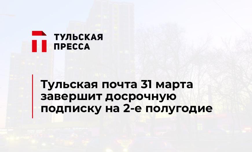 Тульская почта 31 марта завершит досрочную подписку на 2-е полугодие