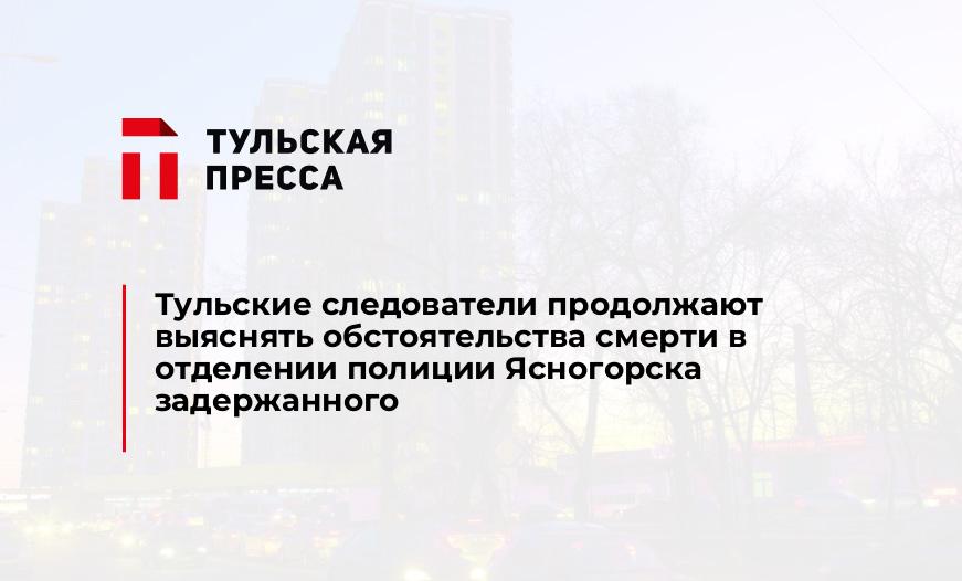 Тульские следователи продолжают выяснять обстоятельства смерти в отделении полиции Ясногорска задержанного
