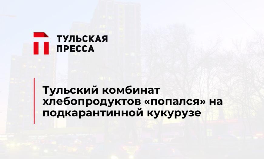 Тульский комбинат хлебопродуктов "попался" на подкарантинной кукурузе
