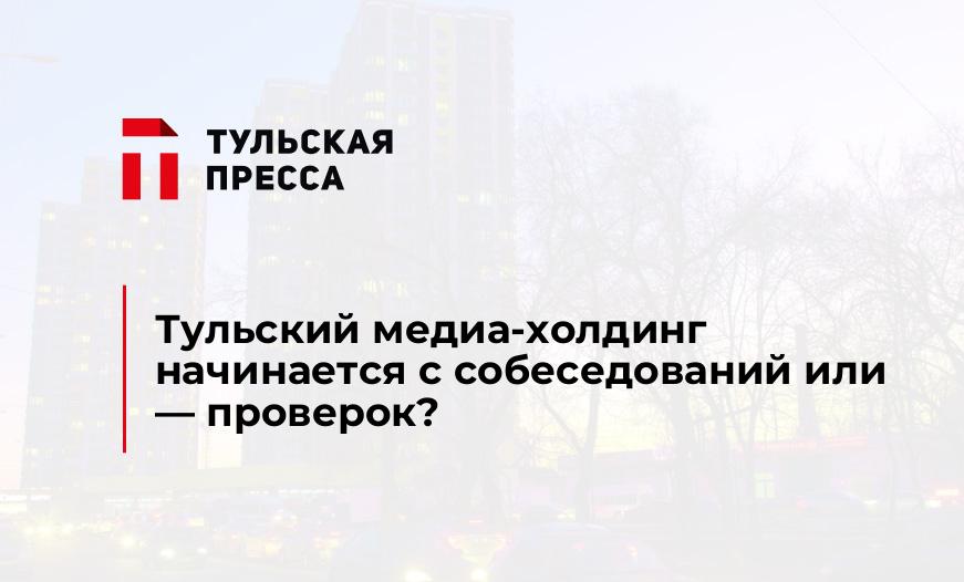 Тульский медиа-холдинг начинается с собеседований или - проверок?