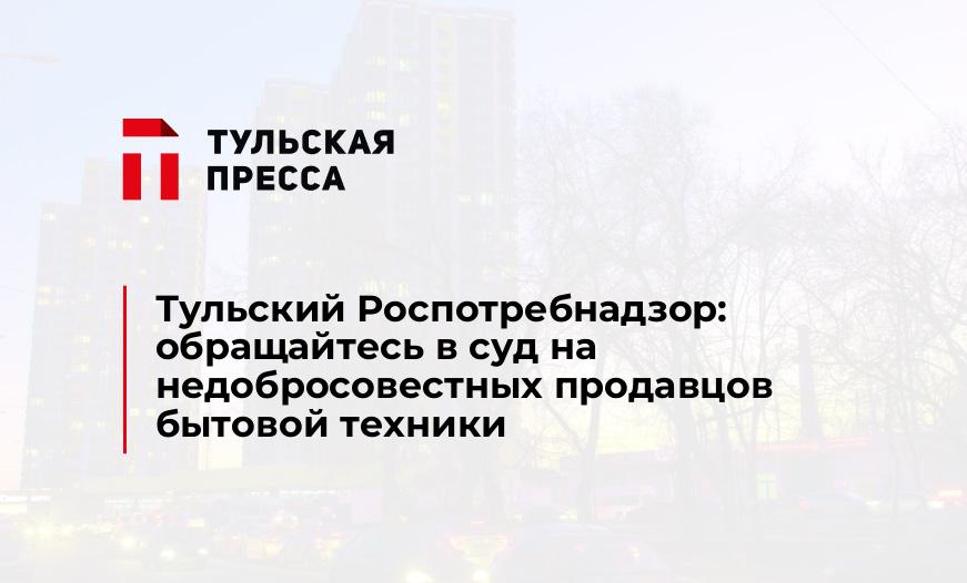 Тульский Роспотребнадзор: обращайтесь в суд на недобросовестных продавцов бытовой техники