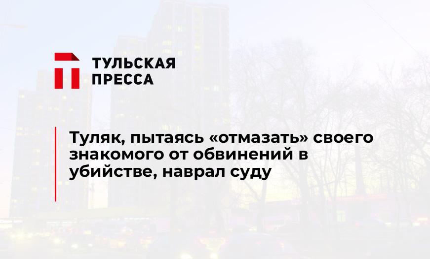 Туляк, пытаясь "отмазать" своего знакомого от обвинений в убийстве, наврал суду