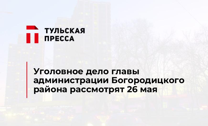 Уголовное дело главы администрации Богородицкого района рассмотрят 26 мая