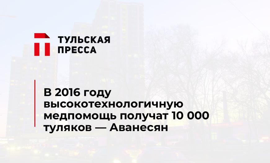 В 2016 году высокотехнологичную медпомощь получат 10 000 туляков - Аванесян