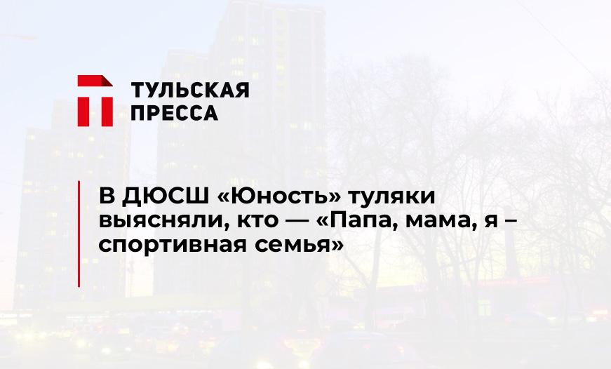 В ДЮСШ "Юность" туляки выясняли, кто - «Папа, мама, я – спортивная семья»