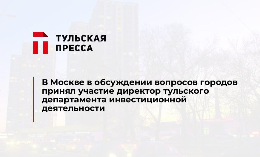 В Москве в обсуждении вопросов городов принял участие директор тульского департамента инвестиционной деятельности