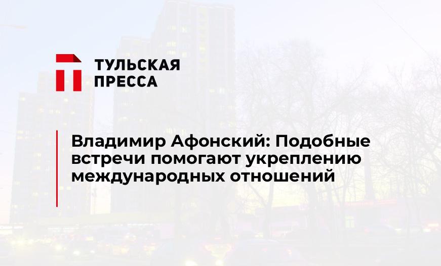 Владимир Афонский: Подобные встречи помогают укреплению международных отношений