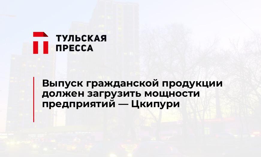 Выпуск гражданской продукции должен загрузить мощности предприятий - Цкипури