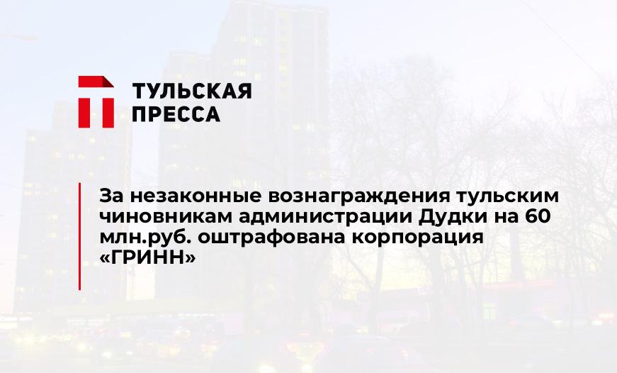 За незаконные вознаграждения тульским чиновникам администрации Дудки на 60 млн.руб. оштрафована корпорация "ГРИНН"